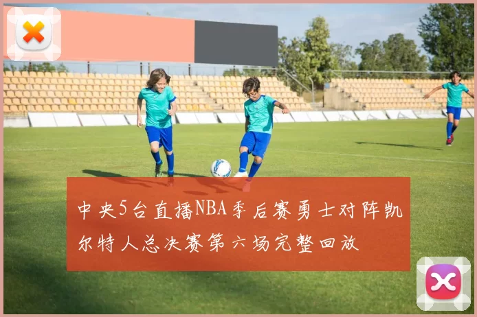 中央5台直播NBA季后赛勇士对阵凯尔特人总决赛第六场完整回放