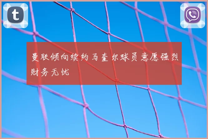 曼联倾向续约马奎尔球员意愿强烈财务无忧