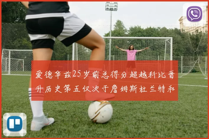 爱德华兹25岁前总得分超越科比晋升历史第五仅次于詹姆斯杜兰特和东契奇