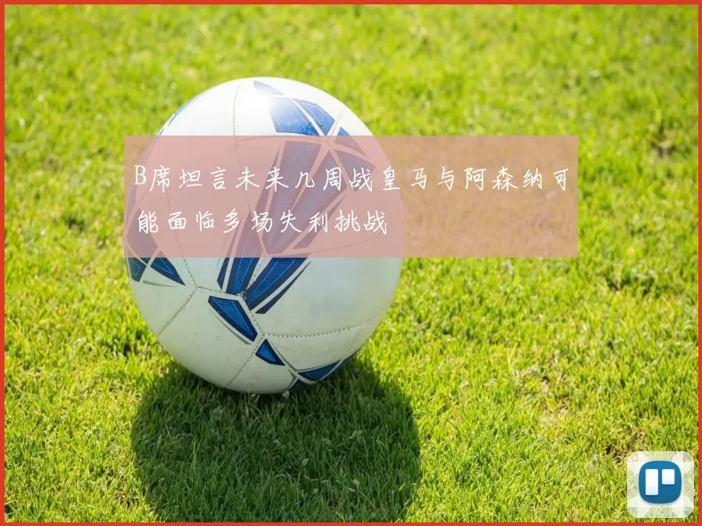 B席坦言未来几周战皇马与阿森纳可能面临多场失利挑战