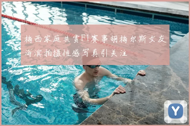 梅西家庭共赏F1赛事胡梅尔斯女友海滨拍摄性感写真引关注