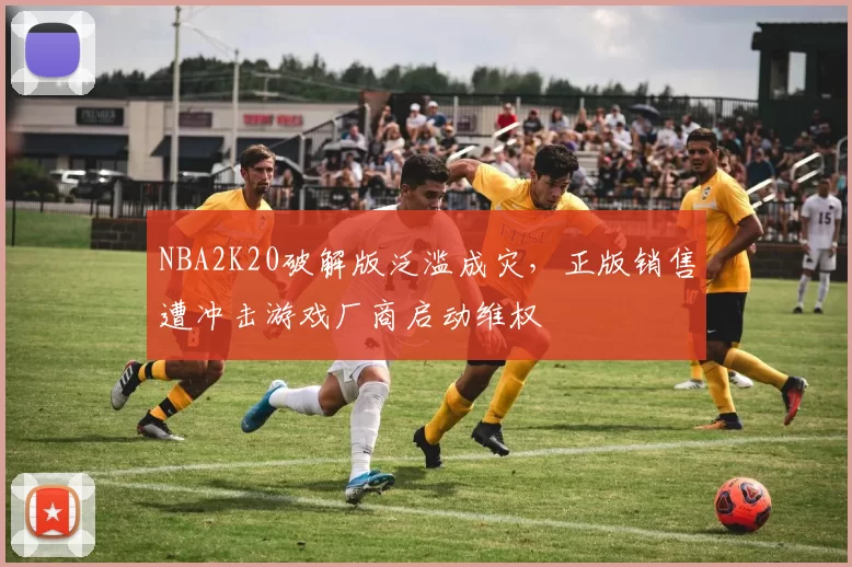 NBA2K20破解版泛滥成灾，正版销售遭冲击游戏厂商启动维权