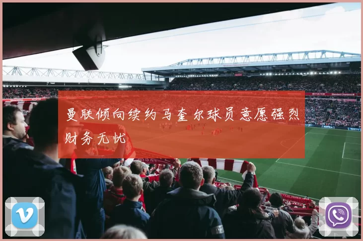 曼联倾向续约马奎尔球员意愿强烈财务无忧