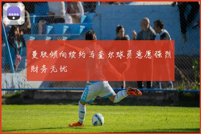 曼联倾向续约马奎尔球员意愿强烈财务无忧