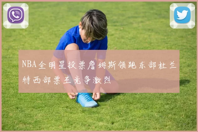 NBA全明星投票詹姆斯领跑东部杜兰特西部票王竞争激烈