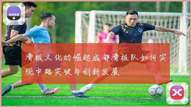 滑板文化的崛起成都滑板队如何实现中路突破与创新发展