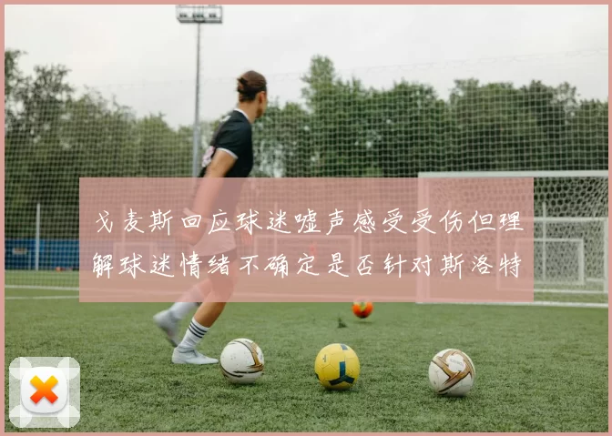 戈麦斯回应球迷嘘声感受受伤但理解球迷情绪不确定是否针对斯洛特