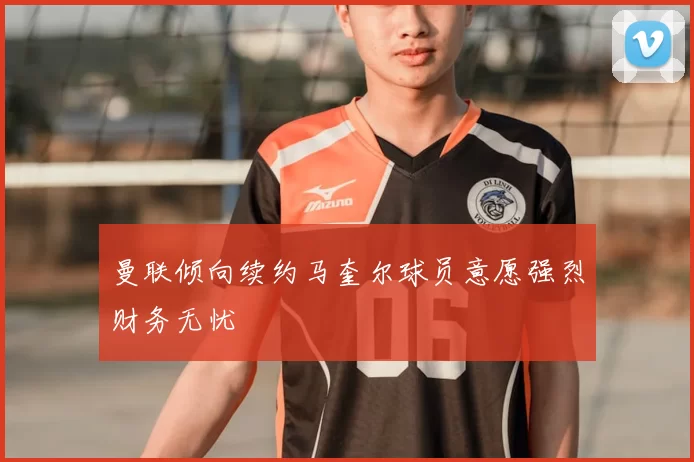 曼联倾向续约马奎尔球员意愿强烈财务无忧