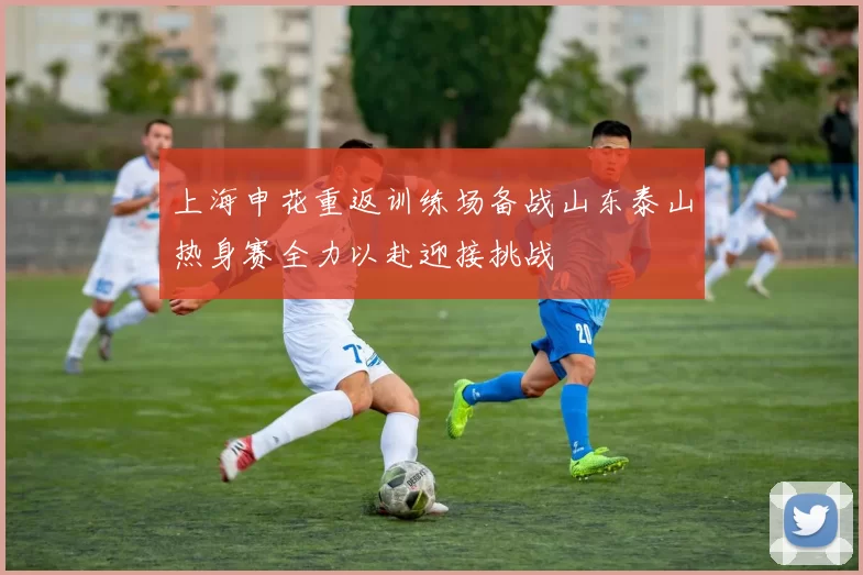 上海申花重返训练场备战山东泰山热身赛全力以赴迎接挑战
