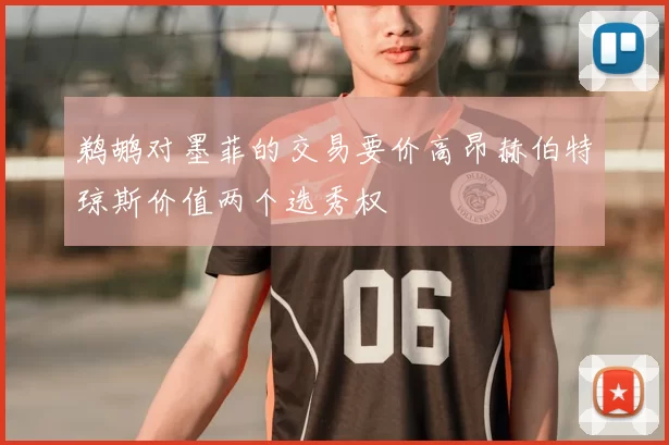 鹈鹕对墨菲的交易要价高昂赫伯特琼斯价值两个选秀权