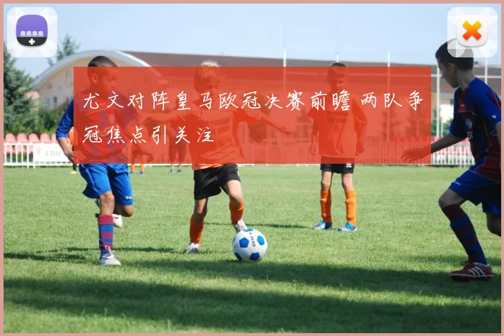 尤文对阵皇马欧冠决赛前瞻 两队争冠焦点引关注