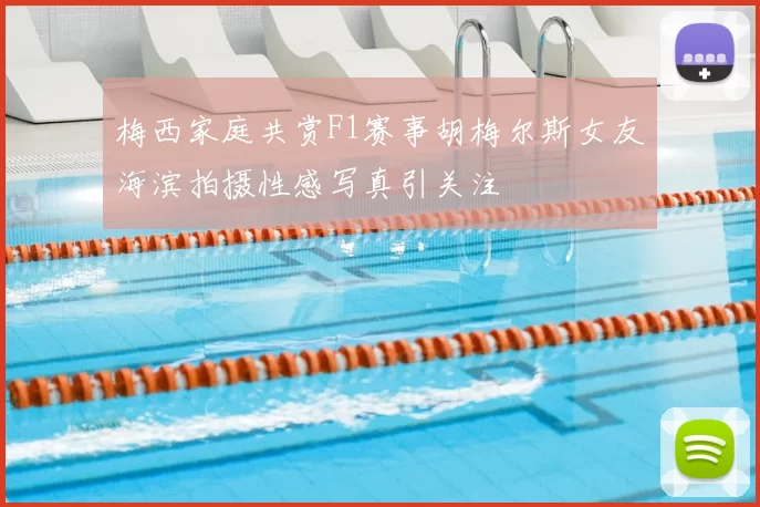 梅西家庭共赏F1赛事胡梅尔斯女友海滨拍摄性感写真引关注