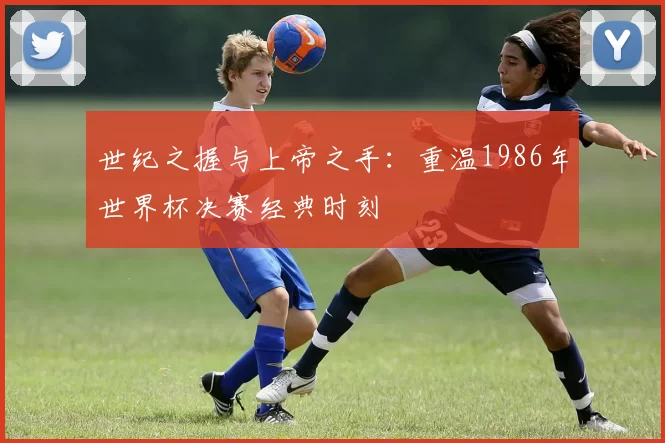 世纪之握与上帝之手:重温1986年世界杯决赛经典时刻