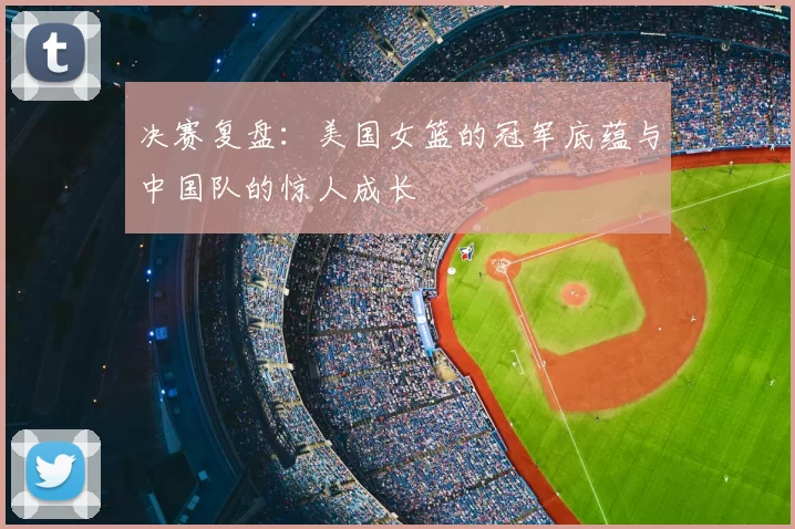 决赛复盘：美国女篮的冠军底蕴与中国队的惊人成长