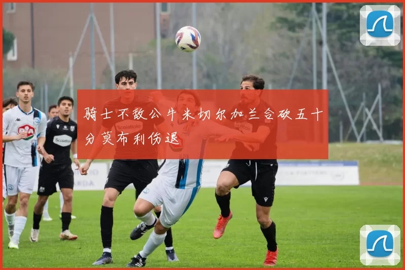 骑士不敌公牛米切尔加兰合砍五十分莫布利伤退