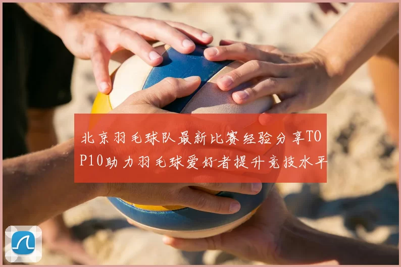 北京羽毛球队最新比赛经验分享TOP10助力羽毛球爱好者提升竞技水平