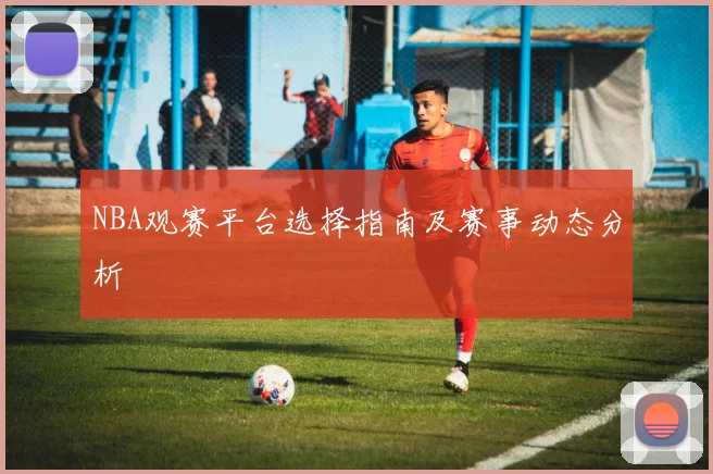 NBA观赛平台选择指南及赛事动态分析