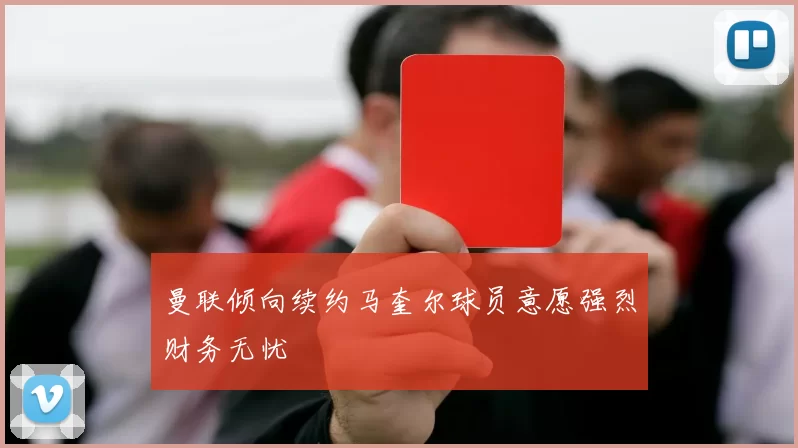曼联倾向续约马奎尔球员意愿强烈财务无忧