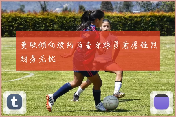 曼联倾向续约马奎尔球员意愿强烈财务无忧