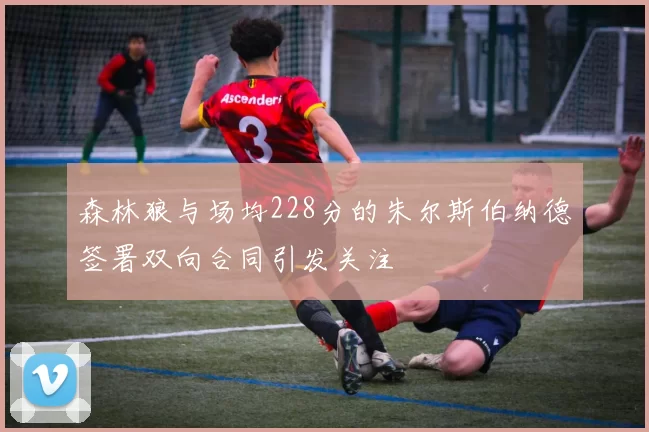 森林狼与场均228分的朱尔斯伯纳德签署双向合同引发关注
