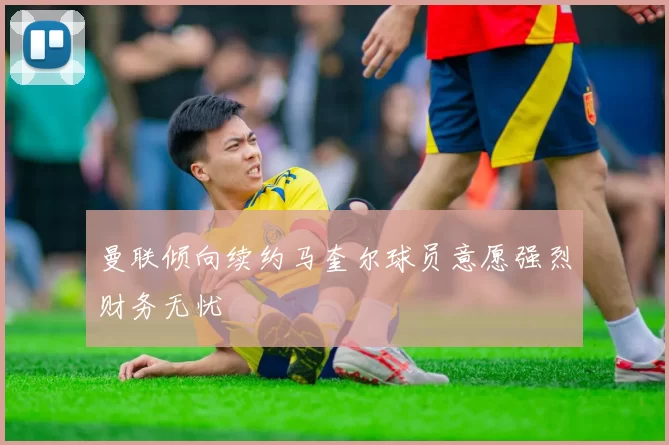 曼联倾向续约马奎尔球员意愿强烈财务无忧