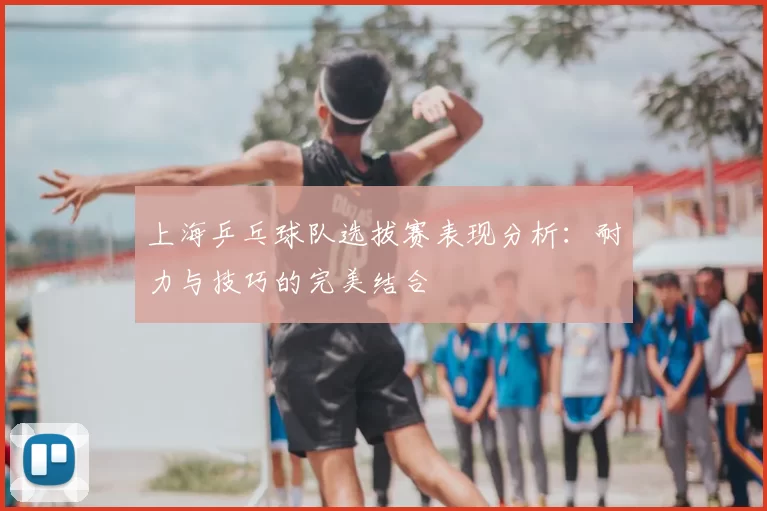 上海乒乓球队选拔赛表现分析：耐力与技巧的完美结合