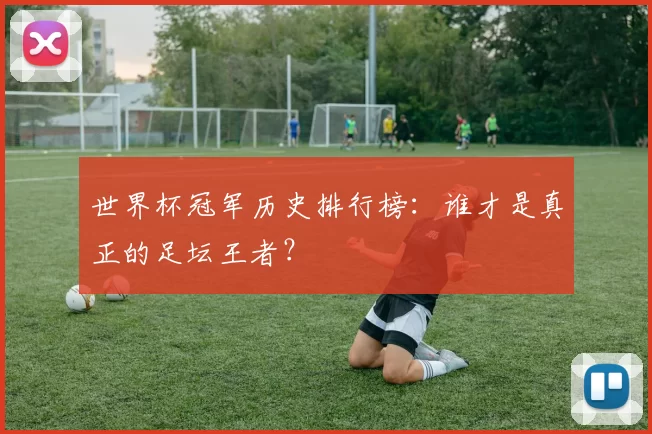 世界杯冠军历史排行榜:谁才是真正的足坛王者?
