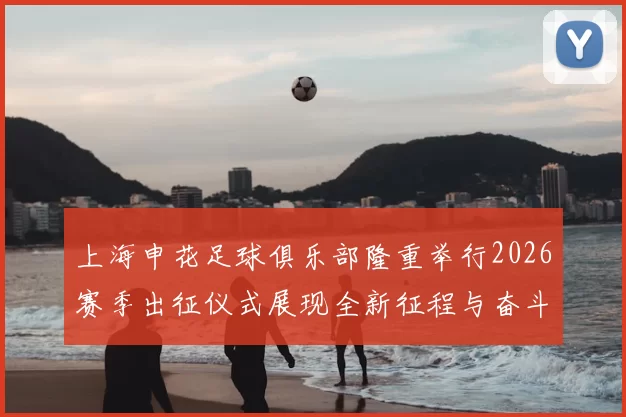 上海申花足球俱乐部隆重举行2026赛季出征仪式展现全新征程与奋斗目标