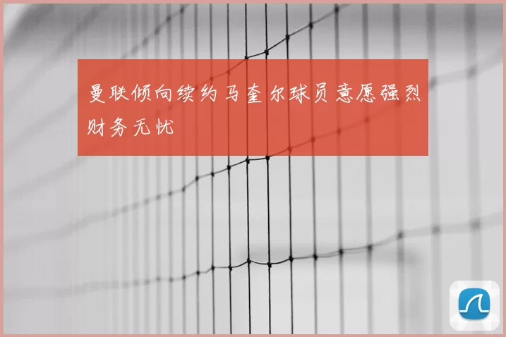 曼联倾向续约马奎尔球员意愿强烈财务无忧
