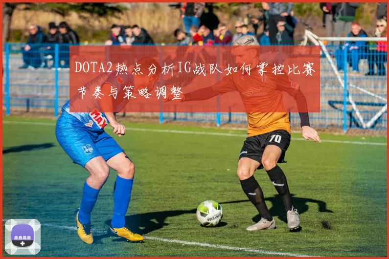 DOTA2热点分析IG战队如何掌控比赛节奏与策略调整