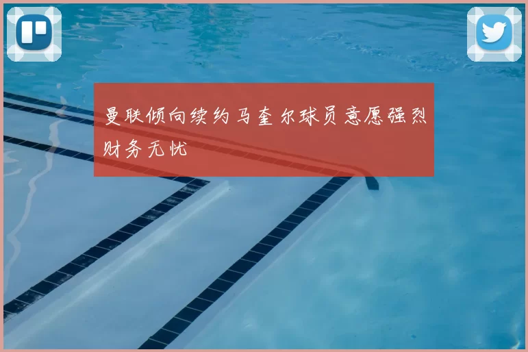 曼联倾向续约马奎尔球员意愿强烈财务无忧