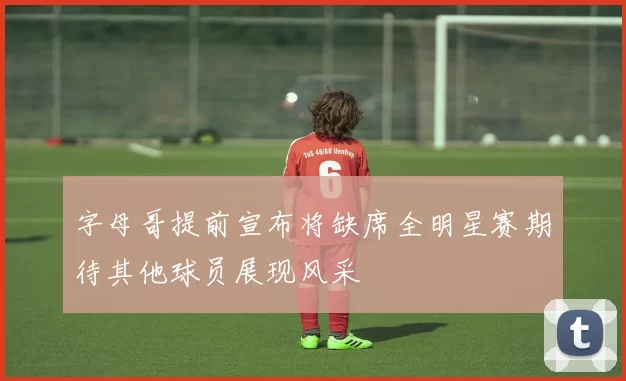 字母哥提前宣布将缺席全明星赛期待其他球员展现风采