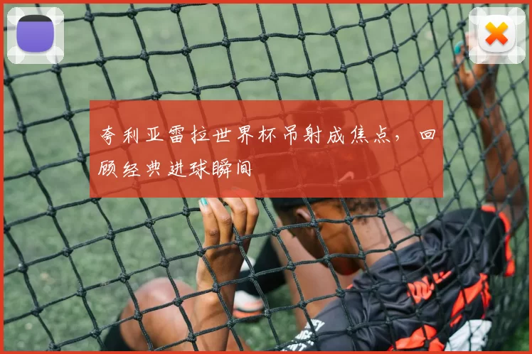 夸利亚雷拉世界杯吊射成焦点，回顾经典进球瞬间