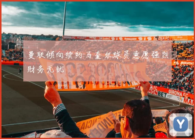 曼联倾向续约马奎尔球员意愿强烈财务无忧