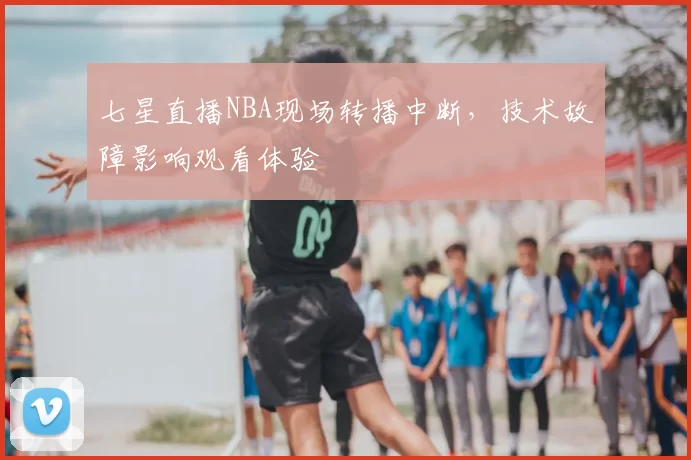 七星直播NBA现场转播中断，技术故障影响观看体验