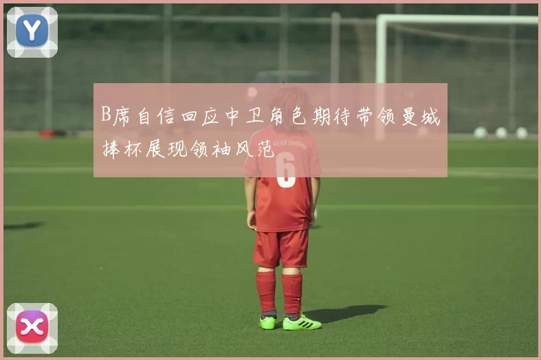 B席自信回应中卫角色期待带领曼城捧杯展现领袖风范