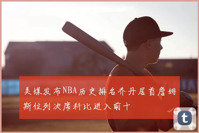 美媒发布NBA历史排名乔丹居首詹姆斯位列次席科比进入前十