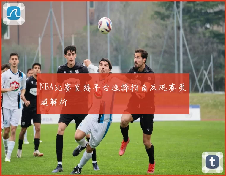 NBA比赛直播平台选择指南及观赛渠道解析
