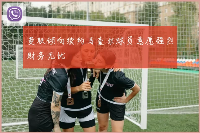 曼联倾向续约马奎尔球员意愿强烈财务无忧