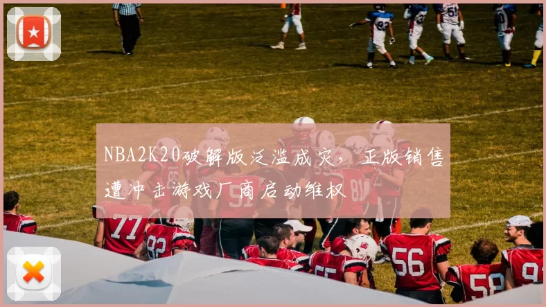 NBA2K20破解版泛滥成灾，正版销售遭冲击游戏厂商启动维权