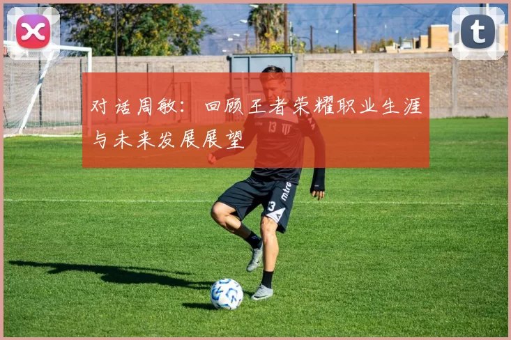 对话周敏：回顾王者荣耀职业生涯与未来发展展望