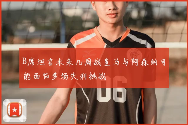 B席坦言未来几周战皇马与阿森纳可能面临多场失利挑战