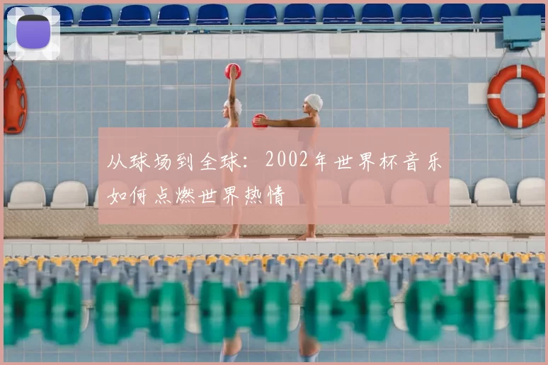 从球场到全球：2002年世界杯音乐如何点燃世界热情