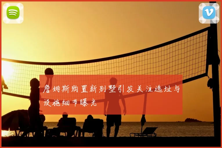 詹姆斯购置新别墅引发关注选址与设施细节曝光