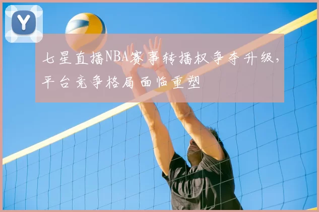 七星直播NBA赛事转播权争夺升级，平台竞争格局面临重塑