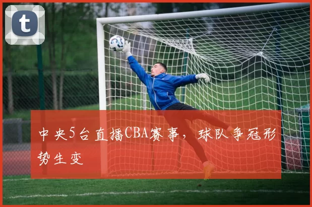 中央5台直播CBA赛事，球队争冠形势生变