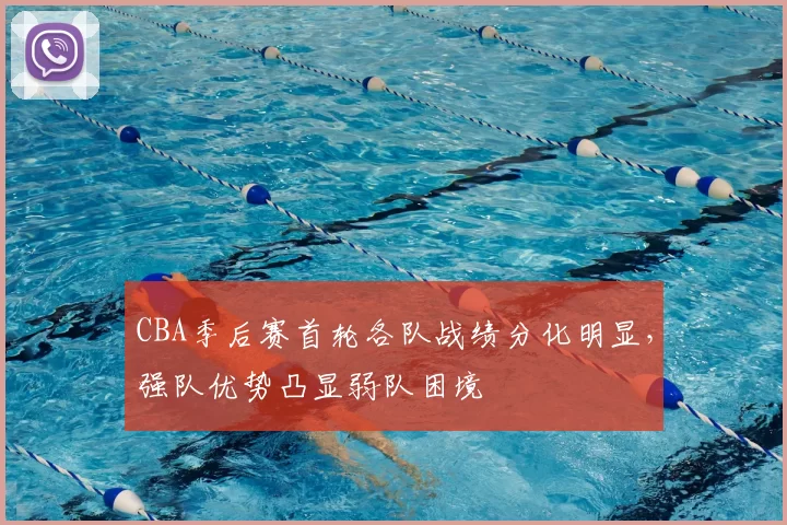CBA季后赛首轮各队战绩分化明显，强队优势凸显弱队困境