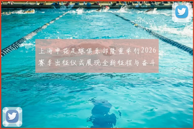 上海申花足球俱乐部隆重举行2026赛季出征仪式展现全新征程与奋斗目标