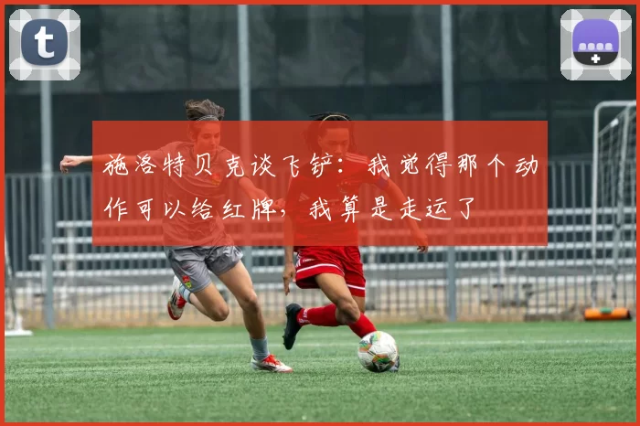 施洛特贝克谈飞铲：我觉得那个动作可以给红牌，我算是走运了