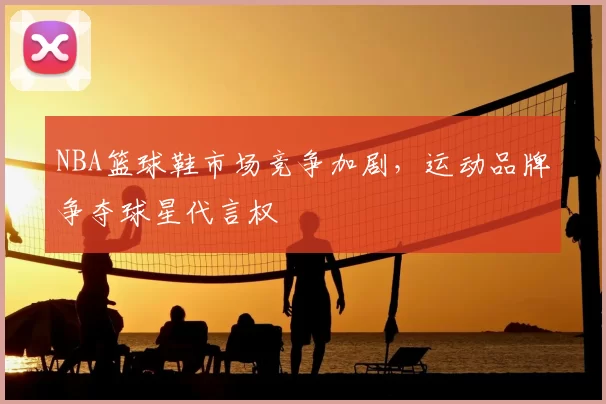 NBA篮球鞋市场竞争加剧，运动品牌争夺球星代言权
